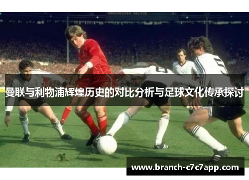曼联与利物浦辉煌历史的对比分析与足球文化传承探讨 曼联与利物浦辉煌历史的对比分析与足球文化传承探讨