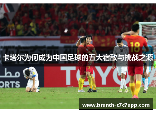 卡塔尔为何成为中国足球的五大宿敌与挑战之源 卡塔尔为何成为中国足球的五大宿敌与挑战之源