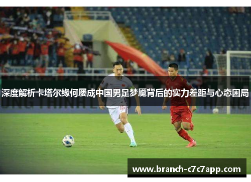 深度解析卡塔尔缘何屡成中国男足梦魇背后的实力差距与心态困局 深度解析卡塔尔缘何屡成中国男足梦魇背后的实力差距与心态困局