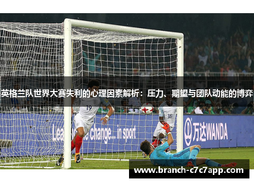 英格兰队世界大赛失利的心理因素解析:压力、期望与团队动能的博弈 英格兰队世界大赛失利的心理因素解析:压力、期望与团队动能的博弈