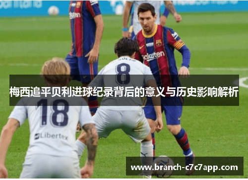 梅西追平贝利进球纪录背后的意义与历史影响解析