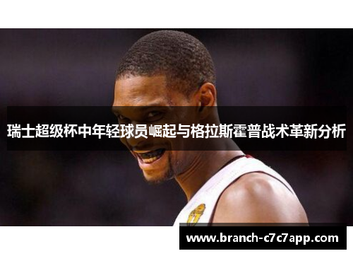 瑞士超级杯中年轻球员崛起与格拉斯霍普战术革新分析 瑞士超级杯中年轻球员崛起与格拉斯霍普战术革新分析